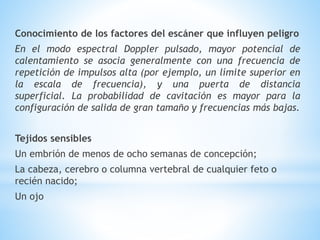 Conocimiento de los factores del escáner que influyen peligro
En el modo espectral Doppler pulsado, mayor potencial de
calentamiento se asocia generalmente con una frecuencia de
repetición de impulsos alta (por ejemplo, un límite superior en
la escala de frecuencia), y una puerta de distancia
superficial. La probabilidad de cavitación es mayor para la
configuración de salida de gran tamaño y frecuencias más bajas.
Tejidos sensibles
Un embrión de menos de ocho semanas de concepción;
La cabeza, cerebro o columna vertebral de cualquier feto o
recién nacido;
Un ojo
 
