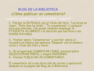 BLOG DE LA BIBLIOTECA
¿Cómo publicar un comentario?
o puedo participar, recomendar, sugerir?

1.- Pinchar la ENTRADA con el título del libro, “Lecturas en
clase”, "Este mes he leído", "Te recomiendo" o cualquier
otra que interese. (Se puede también desplegar la
ETIQUETA ALUMNOS a la derecha que nos lleva a las
mismas entradas).
2.- Pinchar sobre “Comentarios” y escribir sobre el
recuadro en blanco que aparece. Empezar con el nombre,
curso y título del libro y autor.
3.- En el apartado COMENTAR COMO, pinchad sobre
SELECCIONAR PERFIL y elegid ANÓNIMO.
4.- Pinchar PUBLICAR UN COMENTARIO.
El comentario irá a una dirección de correo y aparecerá
después en la página del Blog de la Biblioteca.

 