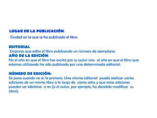 LUGAR DE LA PUBLICACIÓN:
Ciudad en la que se ha publicado el libro
EDITORIAL
Empresa que edita el libro publicando un número de ejemplares
AÑO DE LA EDICIÓN:
No el año en que el libro fue escrito por su autor sino  el año en que el libro que
estemos utilizando ha sido publicado por una determinada editorial.
NÚMERO DE EDICIÓN:
Se pone cuando no es la primera. Una misma editorial puede realizar varias
ediciones de un mismo libro a lo largo de varios años y que estas ediciones
pueden ser idénticas o no (si el autor, por ejemplo, ha decidido modificar su
obra).

 