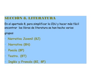 SECCIÓN 8. LITERATURA
En el apartado 8, para simplificar la CDU y hacer más fácil
encontrar los libros de literatura se han hecho varios
grupos:
∗ Narrativa Juvenil (8J)

∗ Narrativa (8N)
∗ Poesía (8P)
∗ Teatro. (8T)
∗ Inglés y Francés (8I, 8F)

 