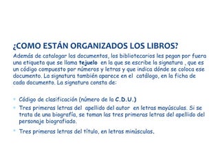 ¿COMO ESTÁN ORGANIZADOS LOS LIBROS?
Además de catalogar los documentos, los bibliotecarios les pegan por fuera
una etiqueta que se llama tejuelo en la que se escribe la signatura , que es
un código compuesto por números y letras y que indica dónde se coloca ese
documento. La signatura también aparece en el catálogo, en la ficha de
cada documento. La signatura consta de:
∗ Código de clasificación (número de la C.D.U.)
∗ Tres primeras letras del apellido del autor en letras mayúsculas. Si se
trata de una biografía, se toman las tres primeras letras del apellido del
personaje biografiado.
∗ Tres primeras letras del título, en letras minúsculas .

 