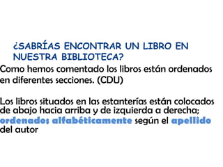 ¿SABRÍAS ENCONTRAR UN LIBRO EN
NUESTRA BIBLIOTECA?

Como hemos comentado los libros están ordenados
en diferentes secciones. (CDU)

Los libros situados en las estanterías están colocados
de abajo hacia arriba y de izquierda a derecha;
ordenados alfabéticamente según el apellido
del autor

 