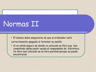 Normas II
●

El alumno debe asegurarse de que el ordenador está

correctamente apagado al terminar su sesión.
●

Si no estás seguro de donde va colocado un libro que has
consultado debes pedir ayuda al responsable de biblioteca.
Un libro mal colocado es un libro perdido porque no puede
encontrarse

 