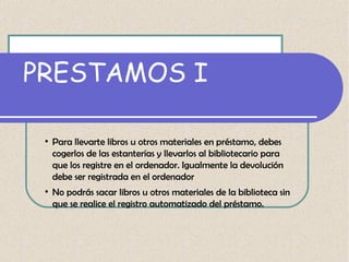 PRESTAMOS I
●

●

Para llevarte libros u otros materiales en préstamo, debes
cogerlos de las estanterías y llevarlos al bibliotecario para
que los registre en el ordenador. Igualmente la devolución
debe ser registrada en el ordenador
No podrás sacar libros u otros materiales de la biblioteca sin
que se realice el registro automatizado del préstamo.

 