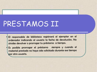 PRESTAMOS II
●

●

El responsable de biblioteca registrará el ejemplar en el
ordenador indicando al usuario la fecha de devolución. No
olvides devolver o prorrogar tu préstamo a tiempo.
Es posible prorrogar el préstamo siempre y cuando el
material prestado no haya sido solicitado durante ese tiempo
por otro usuario.

 