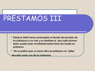 PRESTAMOS III
●

●

Desde el 2009 hemos prolongado el tiempo de duración de
los préstamos a un mes y se mantiene el que cada alumno
lector pueda tener simultáneamente hasta dos fondos en
préstamo.
No se podrá sacar un tercer libro en préstamo sin haber

devuelto antes uno de los anteriores.

 