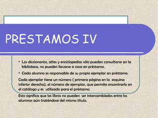 PRESTAMOS IV
●

●

Los diccionarios, atlas y enciclopedias sólo pueden consultarse en la
biblioteca, no pueden llevarse a casa en préstamo.
Cada alumno es responsable de su propio ejemplar en préstamo.

Cada ejemplar tiene un número ( primera página en la esquina
inferior derecha), el número de ejemplar, que permite encontrarlo en
el catálogo y es utilizado para el préstamo.
Esto significa que los libros no pueden ser intercambiados entre los
alumnos aún tratándose del mismo título.

 