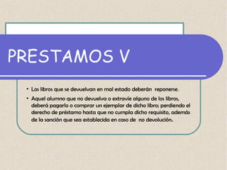 PRESTAMOS V
●

●

Los libros que se devuelvan en mal estado deberán reponerse.
Aquel alumno que no devuelva o extravíe alguno de los libros,
deberá pagarlo o comprar un ejemplar de dicho libro; perdiendo el
derecho de préstamo hasta que no cumpla dicho requisito, además
de la sanción que sea establecida en caso de no devolución.

 