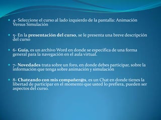 4- Seleccione el curso al lado izquierdo de la pantalla: Animación Versus Simulación 5- En la presentación del curso, se le presenta una breve descripción del curso 6- Guía, es un archivo Word en donde se especifica de una forma general para la navegación en el aula virtual. 7- Novedades trata sobre un foro, en donde debes participar, sobre la información que tenga sobre animación y simulación8- Chateando con mis compañer@s, es un Chat en donde tienes la libertad de participar en el momento que usted lo prefiera, pueden ser aspectos del curso.