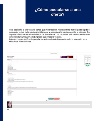 Para postularte a una vacante tienes que iniciar sesión, realiza el filtro de búsqueda rápida o
avanzada, revisa cada oferta detenidamente y selecciona la oferta que más te interese. En
la parte inferior se localiza un botón de ‘Postularme’, da clic en él y el sistema enviará de
inmediato tu Currículum a la Empresa que ofrece la vacante.
Además puedes verificar tu postulación y el estatus de la vacante en todo momento, en el
Módulo de Postulaciones.
¿Cómo postularse a una
oferta?
 