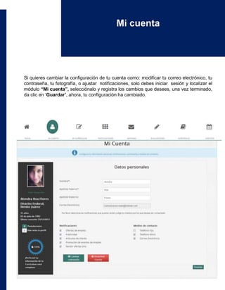 Si quieres cambiar la configuración de tu cuenta como: modificar tu correo electrónico, tu
contraseña, tu fotografía, o ajustar notificaciones, solo debes iniciar sesión y localizar el
módulo “Mi cuenta”, selecciónalo y registra los cambios que desees, una vez terminado,
da clic en ‘Guardar’, ahora, tu configuración ha cambiado.
Mi cuenta
 