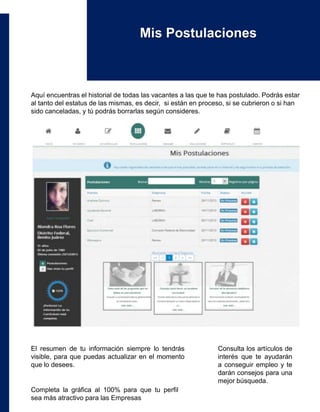 Aquí encuentras el historial de todas las vacantes a las que te has postulado. Podrás estar
al tanto del estatus de las mismas, es decir, si están en proceso, si se cubrieron o si han
sido canceladas, y tú podrás borrarlas según consideres.
Mis Postulaciones
El resumen de tu información siempre lo tendrás
visible, para que puedas actualizar en el momento
que lo desees.
Completa la gráfica al 100% para que tu perfil
sea más atractivo para las Empresas
Consulta los artículos de
interés que te ayudarán
a conseguir empleo y te
darán consejos para una
mejor búsqueda.
 