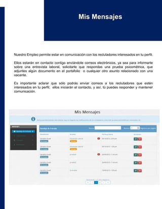 Nuestro Empleo permite estar en comunicación con los reclutadores interesados en tu perfil.
Ellos estarán en contacto contigo enviándote correos electrónicos, ya sea para informarte
sobre una entrevista laboral, solicitarte que respondas una prueba psicométrica, que
adjuntes algún documento en el portafolio o cualquier otro asunto relacionado con una
vacante.
Es importante aclarar que sólo podrás enviar correos a los reclutadores que estén
interesados en tu perfil; ellos iniciarán el contacto, y así, tú puedes responder y mantener
comunicación.
Mis Mensajes
 