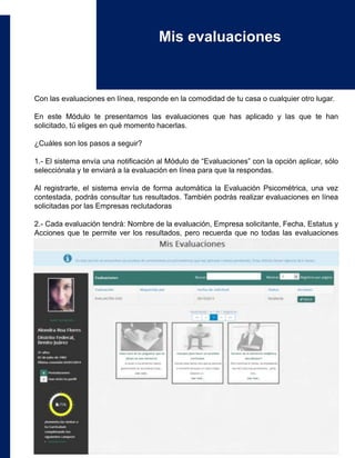 Con las evaluaciones en línea, responde en la comodidad de tu casa o cualquier otro lugar.
En este Módulo te presentamos las evaluaciones que has aplicado y las que te han
solicitado, tú eliges en qué momento hacerlas.
¿Cuáles son los pasos a seguir?
1.- El sistema envía una notificación al Módulo de “Evaluaciones” con la opción aplicar, sólo
selecciónala y te enviará a la evaluación en línea para que la respondas.
Al registrarte, el sistema envía de forma automática la Evaluación Psicométrica, una vez
contestada, podrás consultar tus resultados. También podrás realizar evaluaciones en línea
solicitadas por las Empresas reclutadoras
2.- Cada evaluación tendrá: Nombre de la evaluación, Empresa solicitante, Fecha, Estatus y
Acciones que te permite ver los resultados, pero recuerda que no todas las evaluaciones
permiten visualizar tus resultados.
Mis evaluaciones
 