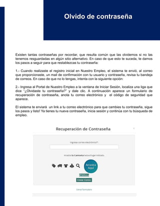 Existen tantas contraseñas por recordar, que resulta común que las olvidemos si no las
tenemos resguardadas en algún sitio alternativo. En caso de que esto te suceda, te damos
los pasos a seguir para que restablezcas tu contraseña:
1.- Cuando realizaste el registro inicial en Nuestro Empleo, el sistema te envió, al correo
que proporcionaste, un mail de confirmación con tu usuario y contraseña, revisa tu bandeja
de correos. En caso de que no lo tengas, intenta con la siguiente opción:
2.- Ingresa al Portal de Nuestro Empleo a la ventana de Iniciar Sesión, localiza una liga que
dice “¿Olvidaste tu contraseña?” y dale clic. A continuación aparece un formulario de
recuperación de contraseña, anota tu correo electrónico y el código de seguridad que
aparece.
El sistema te enviará un link a tu correo electrónico para que cambies tu contraseña, sigue
los pasos y listo! Ya tienes tu nueva contraseña, inicia sesión y continúa con tu búsqueda de
empleo.
Olvido de contraseña
 