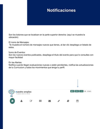 Son los botones que se localizan en la parte superior derecha: (aquí se muestra la
ubicación)
El ícono de Mensajes:
Te muestra el número de mensajes nuevos que tienes, al dar clic despliega un listado de
estos.
Ícono de Eventos:
Son los nuevos eventos publicados, despliega el título del evento para que lo consultes con
mayor facilidad
En las Alertas:
Notifica cuando llegan evaluaciones nuevas o están pendientes, notifica las actualizaciones
de tu Currículum y todos los movimientos que tenga tu perfil.
Notificaciones
 