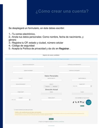 Se desplegará un formulario, en éste debes escribir:
1.- Tu correo electrónico,
2.- Anota tus datos personales: Como nombre, fecha de nacimiento, y
género
3.- Registra tu CP, estado y ciudad, número celular
4.- Código de seguridad
5.- Acepta la Política de privacidad y da clic en Registrar .
¿Cómo crear una cuenta?
 