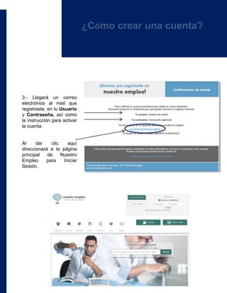 ¿Cómo crear una cuenta?
3.- Llegará un correo
electrónico al mail que
registraste, en tu Usuario
y Contraseña, así como
la instrucción para activar
la cuenta.
Al dar clic aquí
direccionará a la página
principal de Nuestro
Empleo para Iniciar
Sesión.
CLIC PARA ACTIVAR LA CUENTA
 