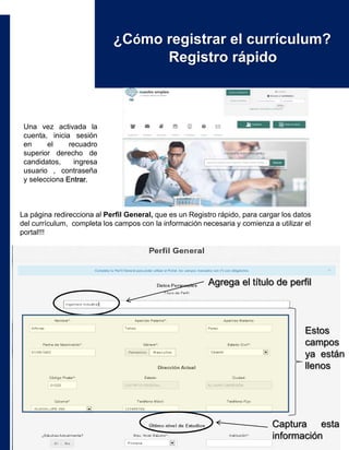 ¿Cómo registrar el currículum?
Registro rápido
Una vez activada la
cuenta, inicia sesión
en el recuadro
superior derecho de
candidatos, ingresa
usuario , contraseña
y selecciona Entrar.
La página redirecciona al Perfil General, que es un Registro rápido, para cargar los datos
del currículum, completa los campos con la información necesaria y comienza a utilizar el
portal!!!
Agrega el título de perfil
Estos
campos
ya están
llenos
Captura esta
información
 