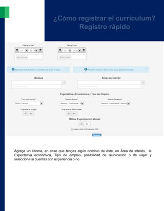 Agrega un idioma, en caso que tengas algún dominio de éste, un Área de interés, la
Expectativa económica, Tipo de empleo, posibilidad de reubicación o de viajar y
selecciona si cuentas con experiencia o no.
¿Cómo registrar el currículum?
Registro rápido
 