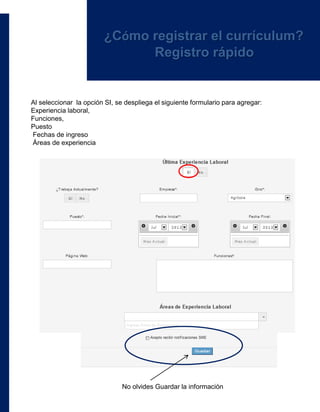 Al seleccionar la opción SI, se despliega el siguiente formulario para agregar:
Experiencia laboral,
Funciones,
Puesto
Fechas de ingreso
Áreas de experiencia
No olvides Guardar la información
¿Cómo registrar el currículum?
Registro rápido
 
