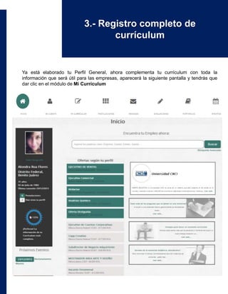 Ya está elaborado tu Perfil General, ahora complementa tu currículum con toda la
información que será útil para las empresas, aparecerá la siguiente pantalla y tendrás que
dar clic en el módulo de Mi Currículum
3.- Registro completo de
currículum
 