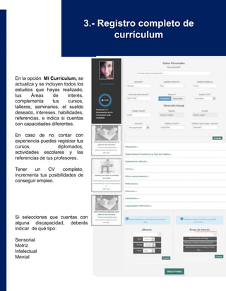 En la opción Mi Currículum, se
actualiza y se incluyen todos los
estudios que hayas realizado,
tus Áreas de interés,
complementa tus cursos,
talleres, seminarios, el sueldo
deseado, intereses, habilidades,
referencias, e indica si cuentas
con capacidades diferentes.
En caso de no contar con
experiencia puedes registrar tus
cursos, diplomados,
actividades escolares y las
referencias de tus profesores.
Tener un CV completo,
incrementa tus posibilidades de
conseguir empleo.
Si seleccionas que cuentas con
alguna discapacidad, deberás
indicar de qué tipo:
Sensorial
Motriz
Intelectual
Mental
3.- Registro completo de
currículum
 