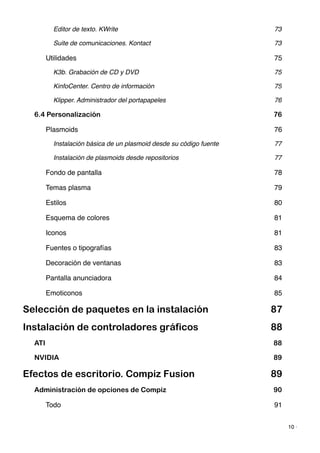 Editor de texto. KWrite! 73
Suite de comunicaciones. Kontact! 73
Utilidades! 75
K3b. Grabación de CD y DVD! 75
KinfoCenter. Centro de información! 75
Klipper. Administrador del portapapeles! 76
6.4 Personalización 76
Plasmoids! 76
Instalación básica de un plasmoid desde su código fuente! 77
Instalación de plasmoids desde repositorios! 77
Fondo de pantalla! 78
Temas plasma! 79
Estilos! 80
Esquema de colores! 81
Iconos! 81
Fuentes o tipografías! 83
Decoración de ventanas! 83
Pantalla anunciadora! 84
Emoticonos! 85
Selección de paquetes en la instalación 87
Instalación de controladores gráficos 88
ATI 88
NVIDIA 89
Efectos de escritorio. Compiz Fusion 89
Administración de opciones de Compiz 90
Todo! 91
10 ·
 