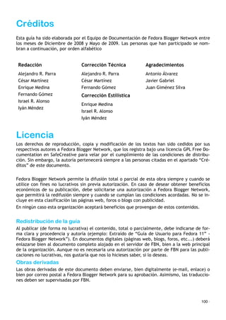 Créditos
Esta guía ha sido elaborada por el Equipo de Documentación de Fedora Blogger Network entre
los meses de Diciembre de 2008 y Mayo de 2009. Las personas que han participado se nom-
bran a continuación, por orden alfabético
Redacción Corrección Técnica Agradecimientos
Alejandro R. Parra
César Martínez
Enrique Medina
Fernando Gómez
Israel R. Alonso
Iyán Méndez
Alejandro R. Parra
César Martínez
Fernando Gómez
Antonio Álvarez
Javier Gabriel
Juan Giménez Silva
Alejandro R. Parra
César Martínez
Enrique Medina
Fernando Gómez
Israel R. Alonso
Iyán Méndez
Corrección Estilística
Alejandro R. Parra
César Martínez
Enrique Medina
Fernando Gómez
Israel R. Alonso
Iyán Méndez
Enrique Medina
Israel R. Alonso
Iyán Méndez
Licencia
Los derechos de reproducción, copia y modificación de los textos han sido cedidos por sus
respectivos autores a Fedora Blogger Network, que los registra bajo una licencia GPL Free Do-
cumentation en SafeCreative para velar por el cumplimiento de las condiciones de distribu-
ción. Sin embargo, la autoría pertenecerá siempre a las personas citadas en el apartado “Cré-
ditos” de este documento.
Fedora Blogger Network permite la difusión total o parcial de esta obra siempre y cuando se
utilice con fines no lucrativos sin previa autorización. En caso de desear obtener beneficios
económicos de su publicación, debe solicitarse una autorización a Fedora Blogger Network,
que permitirá la redifusión siempre y cuando se cumplan las condiciones acordadas. No se in-
cluye en esta clasificación las páginas web, foros o blogs con publicidad.
En ningún caso esta organización aceptará beneficios que provengan de estos contenidos.
Redistribución de la guía
Al publicar (de forma no lucrativa) el contenido, total o parcialmente, debe indicarse de for-
ma clara y procedencia y autoría (ejemplo: Extraído de “Guía de Usuario para Fedora 11” -
Fedora Blogger Network”). En documentos digitales (páginas web, blogs, foros, etc...) deberá
enlazarse bien al documento completo alojado en el servidor de FBN, bien a la web principal
de la organización. Aunque no es necesaria una autorización por parte de FBN para las publi-
caciones no lucrativas, nos gustaría que nos lo hicieses saber, si lo deseas.
Obras derivadas
Las obras derivadas de este documento deben enviarse, bien digitalmente (e-mail, enlace) o
bien por correo postal a Fedora Blogger Network para su aprobación. Asimismo, las traduccio-
nes deben ser supervisadas por FBN.
100 ·
 