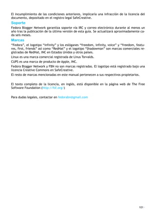 El incumplimiento de las condiciones anteriores, implicaría una infracción de la licencia del
documento, depositado en el registro legal SafeCreative.
Soporte
Fedora Blogger Network garantiza soporte vía IRC y correo electrónico durante al menos un
año tras la publicación de la última versión de esta guía. Se actualizará aproximadamente ca-
da seis meses.
Marcas
“Fedora”, el logotipo “infinity” y los eslóganes “freedom, infinity, voice” y “freedom, featu-
res, first, friends” así como “RedHat” y el logotipo “Shadowman” son marcas comerciales re-
gistradas de RedHat, INC en Estados Unidos y otros países.
Linux es una marca comercial registrada de Linus Torvalds.
CUPS es una marca de producto de Apple, INC.
Fedora Blogger Network y FBN no son marcas registradas. El logotipo está registrado bajo una
licencia Creative Commons en SafeCreative.
El resto de marcas mencionadas en este manual pertenecen a sus respectivos propietarios.
El texto completo de la licencia, en inglés, está disponible en la página web de The Free
Software Foundation (http://fsf.org/)
Para dudas legales, contactar en fedorabn@gmail.com
101 ·
 