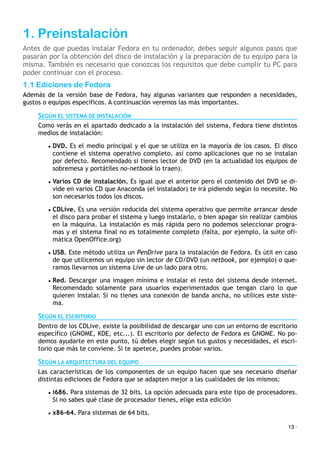 1. Preinstalación
Antes de que puedas instalar Fedora en tu ordenador, debes seguir algunos pasos que
pasarán por la obtención del disco de instalación y la preparación de tu equipo para la
misma. También es necesario que conozcas los requisitos que debe cumplir tu PC para
poder continuar con el proceso.
1.1 Ediciones de Fedora
Además de la versión base de Fedora, hay algunas variantes que responden a necesidades,
gustos o equipos específicos. A continuación veremos las más importantes.
SEGÚN EL SISTEMA DE INSTALACIÓN
Como verás en el apartado dedicado a la instalación del sistema, Fedora tiene distintos
medios de instalación:
• DVD. Es el medio principal y el que se utiliza en la mayoría de los casos. El disco
contiene el sistema operativo completo, así como aplicaciones que no se instalan
por defecto. Recomendado si tienes lector de DVD (en la actualidad los equipos de
sobremesa y portátiles no-netbook lo traen).
• Varios CD de instalación. Es igual que el anterior pero el contenido del DVD se di-
vide en varios CD que Anaconda (el instalador) te irá pidiendo según lo necesite. No
son necesarios todos los discos.
• CDLive. Es una versión reducida del sistema operativo que permite arrancar desde
el disco para probar el sistema y luego instalarlo, o bien apagar sin realizar cambios
en la máquina. La instalación es más rápida pero no podemos seleccionar progra-
mas y el sistema final no es totalmente completo (falta, por ejemplo, la suite ofi-
mática OpenOffice.org)
• USB. Este método utiliza un PenDrive para la instalación de Fedora. Es útil en caso
de que utilicemos un equipo sin lector de CD/DVD (un netbook, por ejemplo) o que-
ramos llevarnos un sistema Live de un lado para otro.
• Red. Descargar una imagen mínima e instalar el resto del sistema desde internet.
Recomendado solamente para usuarios experimentados que tengan claro lo que
quieren instalar. Si no tienes una conexión de banda ancha, no utilices este siste-
ma.
SEGÚN EL ESCRITORIO
Dentro de los CDLive, existe la posibilidad de descargar uno con un entorno de escritorio
específico (GNOME, KDE, etc...). El escritorio por defecto de Fedora es GNOME. No po-
demos ayudarte en este punto, tú debes elegir según tus gustos y necesidades, el escri-
torio que más te conviene. Si te apetece, puedes probar varios.
SEGÚN LA ARQUITECTURA DEL EQUIPO
Las características de los componentes de un equipo hacen que sea necesario diseñar
distintas ediciones de Fedora que se adapten mejor a las cualidades de los mismos:
• i686. Para sistemas de 32 bits. La opción adecuada para este tipo de procesadores.
Si no sabes qué clase de procesador tienes, elige esta edición
• x86-64. Para sistemas de 64 bits.
13 ·
 