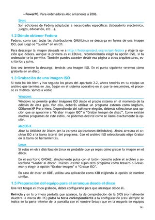 • PowerPC. Para ordenadores Mac anteriores a 2006.
SPINS
Son ediciones de Fedora adaptadas a necesidades específicas (laboratorio electrónico,
juegos, educación, etc...).
1.2 Dónde obtener Fedora
Fedora, como casi todas las distribuciones GNU/Linux se descarga en forma de una imagen
ISO, que luego se “quema” en un CD.
Para descargar la imagen deseada ve a http://fedoraproject.org/es/get-fedora y elige la op-
ción que desees. Aunque la primera es el CDLive, recomendamos elegir la opción DVD, si tu
ordenador te lo permite. También puedes acceder desde esa página a otras arquitecturas, es-
critorios y spins.
Una vez termine la descarga, tendrás una imagen ISO. En el punto siguiente veremos cómo
grabarla en un disco.
1.3 Grabación de una imagen ISO
Si todo ha ido bien y has seguido los pasos del apartado 2.2, ahora tendrás en tu equipo un
archivo que termina en .iso. Según en el sistema operativo en el que te encuentres, el proce-
so es distinto. Vamos a verlo:
WINDOWS
Windows no permite grabar imágenes ISO desde el propio sistema en el momento de la
edición de esta guía. Por ello, deberás utilizar un programa externo como ImgBurn,
CDBurnerXP Pro o Nero. Dependiendo del software elegido, deberás seleccionar una op-
ción que se aproxime a “Grabar imagen ISO” o “Grabar imagen de disco”. Como existen
muchos programas de este estilo, no podemos decirte como se llama exactamente la op-
ción.
MACOS X
Abre la Utilidad de Discos (en la carpeta Aplicaciones>Utilidades). Ahora arrastra el ar-
chivo ISO a la barra lateral del programa. Con el archivo ISO seleccionado elige Grabar
en la barra de herramientas.
LINUX
Si estás en otra distribución Linux es probable que ya sepas cómo grabar la imagen en el
disco.
En el escritorio GNOME, simplemente pulsa con el botón derecho sobre el archivo y se-
lecciona “Grabar al disco”. Puedes utilizar algún otro programa como Brasero o Grave-
man y elegir la opción “Grabar imagen” o “Grabar ISO”.
En caso de estar en KDE, utiliza una aplicación como K3B eligiendo la opción de nombre
similar.
1.5 Preparación del equipo para el arranque desde el disco
Una vez tengas el disco grabado, debes configurarlo para que arranque desde él.
Reinicia y en la primera pantalla que aparece, la de comprobación de la BIOS (normalmente
muestra la marca del PC) pulsa la tecla correspondiente a la configuración (casi siempre se
indica en la parte inferior de la pantalla con el nombre Setup) que en la mayoría de equipos
14 ·
 