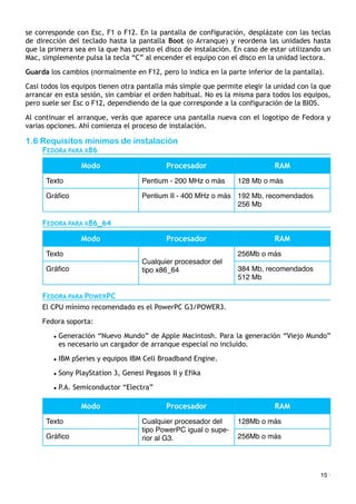 se corresponde con Esc, F1 o F12. En la pantalla de configuración, desplázate con las teclas
de dirección del teclado hasta la pantalla Boot (o Arranque) y reordena las unidades hasta
que la primera sea en la que has puesto el disco de instalación. En caso de estar utilizando un
Mac, simplemente pulsa la tecla “C” al encender el equipo con el disco en la unidad lectora.
Guarda los cambios (normalmente en F12, pero lo indica en la parte inferior de la pantalla).
Casi todos los equipos tienen otra pantalla más simple que permite elegir la unidad con la que
arrancar en esta sesión, sin cambiar el orden habitual. No es la misma para todos los equipos,
pero suele ser Esc o F12, dependiendo de la que corresponde a la configuración de la BIOS.
Al continuar el arranque, verás que aparece una pantalla nueva con el logotipo de Fedora y
varias opciones. Ahí comienza el proceso de instalación.
1.6 Requisitos mínimos de instalación
FEDORA PARA X86
Modo Procesador RAM
Texto Pentium - 200 MHz o más 128 Mb o más
Gráﬁco Pentium II - 400 MHz o más 192 Mb, recomendados
256 Mb
FEDORA PARA X86_64
Modo Procesador RAM
Texto
Cualquier procesador del
tipo x86_64
256Mb o más
Gráﬁco
Cualquier procesador del
tipo x86_64 384 Mb, recomendados
512 Mb
FEDORA PARA POWERPC
El CPU mínimo recomendado es el PowerPC G3/POWER3.
Fedora soporta:
• Generación “Nuevo Mundo” de Apple Macintosh. Para la generación “Viejo Mundo”
es necesario un cargador de arranque especial no incluido.
• IBM pSeries y equipos IBM Cell Broadband Engine.
• Sony PlayStation 3, Genesi Pegasos II y Efika
• P.A. Semiconductor “Electra”
Modo Procesador RAM
Texto Cualquier procesador del
tipo PowerPC igual o supe-
rior al G3.
128Mb o más
Gráﬁco
Cualquier procesador del
tipo PowerPC igual o supe-
rior al G3. 256Mb o más
15 ·
 
