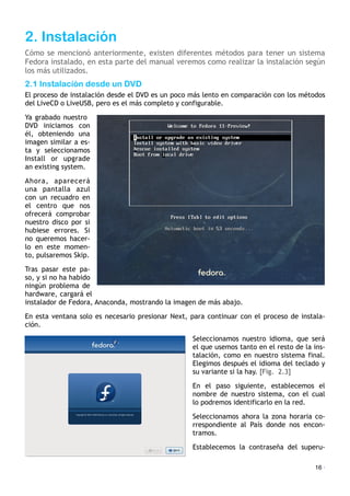 2. Instalación
Cómo se mencionó anteriormente, existen diferentes métodos para tener un sistema
Fedora instalado, en esta parte del manual veremos como realizar la instalación según
los más utilizados.
2.1 Instalación desde un DVD
El proceso de instalación desde el DVD es un poco más lento en comparación con los métodos
del LiveCD o LiveUSB, pero es el más completo y configurable.
Ya grabado nuestro
DVD iniciamos con
él, obteniendo una
imagen similar a es-
ta y seleccionamos
Install or upgrade
an existing system.
Ahora, aparecerá
una pantalla azul
con un recuadro en
el centro que nos
ofrecerá comprobar
nuestro disco por si
hubiese errores. Si
no queremos hacer-
lo en este momen-
to, pulsaremos Skip.
Tras pasar este pa-
so, y si no ha habido
ningún problema de
hardware, cargará el
instalador de Fedora, Anaconda, mostrando la imagen de más abajo.
En esta ventana solo es necesario presionar Next, para continuar con el proceso de instala-
ción.
Seleccionamos nuestro idioma, que será
el que usemos tanto en el resto de la ins-
talación, como en nuestro sistema final.
Elegimos después el idioma del teclado y
su variante si la hay. [Fig. 2.3]
En el paso siguiente, establecemos el
nombre de nuestro sistema, con el cual
lo podremos identificarlo en la red.
Seleccionamos ahora la zona horaria co-
rrespondiente al País donde nos encon-
tramos.
Establecemos la contraseña del superu-
16 ·
 