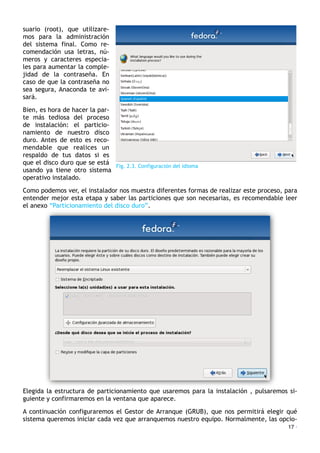 suario (root), que utilizare-
mos para la administración
del sistema final. Como re-
comendación usa letras, nú-
meros y caracteres especia-
les para aumentar la comple-
jidad de la contraseña. En
caso de que la contraseña no
sea segura, Anaconda te avi-
sará.
Bien, es hora de hacer la par-
te más tediosa del proceso
de instalación: el particio-
namiento de nuestro disco
duro. Antes de esto es reco-
mendable que realices un
respaldo de tus datos si es
que el disco duro que se está
usando ya tiene otro sistema
operativo instalado.
Como podemos ver, el instalador nos muestra diferentes formas de realizar este proceso, para
entender mejor esta etapa y saber las particiones que son necesarias, es recomendable leer
el anexo “Particionamiento del disco duro”.
Elegida la estructura de particionamiento que usaremos para la instalación , pulsaremos si-
guiente y confirmaremos en la ventana que aparece.
A continuación configuraremos el Gestor de Arranque (GRUB), que nos permitirá elegir qué
sistema queremos iniciar cada vez que arranquemos nuestro equipo. Normalmente, las opcio-
17 ·
Fig. 2.3. Configuración del idioma
 