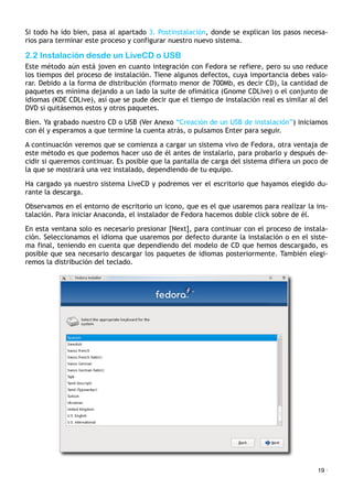 Si todo ha ido bien, pasa al apartado 3. Postinstalación, donde se explican los pasos necesa-
rios para terminar este proceso y configurar nuestro nuevo sistema.
2.2 Instalación desde un LiveCD o USB
Este método aún está joven en cuanto integración con Fedora se refiere, pero su uso reduce
los tiempos del proceso de instalación. Tiene algunos defectos, cuya importancia debes valo-
rar. Debido a la forma de distribución (formato menor de 700Mb, es decir CD), la cantidad de
paquetes es mínima dejando a un lado la suite de ofimática (Gnome CDLive) o el conjunto de
idiomas (KDE CDLive), así que se pude decir que el tiempo de instalación real es similar al del
DVD si quitásemos estos y otros paquetes.
Bien. Ya grabado nuestro CD o USB (Ver Anexo “Creación de un USB de instalación”) iniciamos
con él y esperamos a que termine la cuenta atrás, o pulsamos Enter para seguir.
A continuación veremos que se comienza a cargar un sistema vivo de Fedora, otra ventaja de
este método es que podemos hacer uso de él antes de instalarlo, para probarlo y después de-
cidir si queremos continuar. Es posible que la pantalla de carga del sistema difiera un poco de
la que se mostrará una vez instalado, dependiendo de tu equipo.
Ha cargado ya nuestro sistema LiveCD y podremos ver el escritorio que hayamos elegido du-
rante la descarga.
Observamos en el entorno de escritorio un icono, que es el que usaremos para realizar la ins-
talación. Para iniciar Anaconda, el instalador de Fedora hacemos doble click sobre de él.
En esta ventana solo es necesario presionar [Next], para continuar con el proceso de instala-
ción. Seleccionamos el idioma que usaremos por defecto durante la instalación o en el siste-
ma final, teniendo en cuenta que dependiendo del modelo de CD que hemos descargado, es
posible que sea necesario descargar los paquetes de idiomas posteriormente. También elegi-
remos la distribución del teclado.
19 ·
 