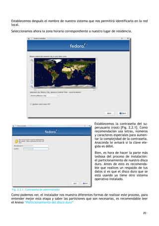 Establecemos después el nombre de nuestro sistema que nos permitirá identificarlo en la red
local.
Seleccionamos ahora la zona horaria correspondiente a nuestro lugar de residencia.
Establecemos la contraseña del su-
perusuario (root) [Fig. 2.2.1]. Como
recomendación usa letras, números
y caracteres especiales para aumen-
tar la complejidad de la contraseña.
Anaconda te avisará si la clave ele-
gida es débil.
Bien, es hora de hacer la parte más
tediosa del proceso de instalación:
el particionamiento de nuestro disco
duro. Antes de esto es recomenda-
ble que realices un respaldo de tus
datos si es que el disco duro que se
está usando ya tiene otro sistema
operativo instalado.
Como podemos ver, el instalador nos muestra diferentes formas de realizar este proceso, para
entender mejor esta etapa y saber las particiones que son necesarias, es recomendable leer
el Anexo “Particionamiento del disco duro”
20 ·
Fig. 2.2.1. Contraseña de administrador
 