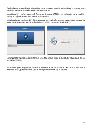 Elegida la estructura de particionamiento que usaremos para la instalación y si estamos segu-
ros de los cambios, proseguiremos con la instalación.
A continuación configuraremos el Gestor de Arranque (GRUB). Normalmente no se modifica
nada y se deja tal y como nos muestra por defecto.
En la instalación mediante LiveCD no podemos elegir el software que usaremos en nuestro sis-
tema. Esto deberemos hacerlo más adelante, o bien instalando desde el DVD.
Comenzará la instalación del sistema y si no hay ningún error, el instalador nos avisará de que
hemos terminado.
Reiniciamos y nos aseguramos de retirar de la unidad lectora nuestro DVD. Pasa al apartado 3,
Postinstalación, para continuar con la configuración inicial de tu sistema.
21 ·
 