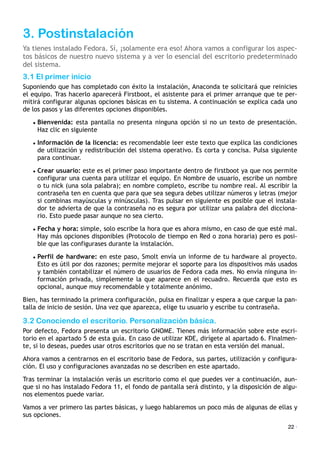 3. Postinstalación
Ya tienes instalado Fedora. Sí, ¡solamente era eso! Ahora vamos a configurar los aspec-
tos básicos de nuestro nuevo sistema y a ver lo esencial del escritorio predeterminado
del sistema.
3.1 El primer inicio
Suponiendo que has completado con éxito la instalación, Anaconda te solicitará que reinicies
el equipo. Tras hacerlo aparecerá Firstboot, el asistente para el primer arranque que te per-
mitirá configurar algunas opciones básicas en tu sistema. A continuación se explica cada uno
de los pasos y las diferentes opciones disponibles.
• Bienvenida: esta pantalla no presenta ninguna opción si no un texto de presentación.
Haz clic en siguiente
• Información de la licencia: es recomendable leer este texto que explica las condiciones
de utilización y redistribución del sistema operativo. Es corta y concisa. Pulsa siguiente
para continuar.
• Crear usuario: este es el primer paso importante dentro de firstboot ya que nos permite
configurar una cuenta para utilizar el equipo. En Nombre de usuario, escribe un nombre
o tu nick (una sola palabra); en nombre completo, escribe tu nombre real. Al escribir la
contraseña ten en cuenta que para que sea segura debes utilizar números y letras (mejor
si combinas mayúsculas y minúsculas). Tras pulsar en siguiente es posible que el instala-
dor te advierta de que la contraseña no es segura por utilizar una palabra del dicciona-
rio. Esto puede pasar aunque no sea cierto.
• Fecha y hora: simple, solo escribe la hora que es ahora mismo, en caso de que esté mal.
Hay más opciones disponibles (Protocolo de tiempo en Red o zona horaria) pero es posi-
ble que las configurases durante la instalación.
• Perfil de hardware: en este paso, Smolt envía un informe de tu hardware al proyecto.
Esto es útil por dos razones; permite mejorar el soporte para los dispositivos más usados
y también contabilizar el número de usuarios de Fedora cada mes. No envía ninguna in-
formación privada, simplemente la que aparece en el recuadro. Recuerda que esto es
opcional, aunque muy recomendable y totalmente anónimo.
Bien, has terminado la primera configuración, pulsa en finalizar y espera a que cargue la pan-
talla de inicio de sesión. Una vez que aparezca, elige tu usuario y escribe tu contraseña.
3.2 Conociendo el escritorio. Personalización básica.
Por defecto, Fedora presenta un escritorio GNOME. Tienes más información sobre este escri-
torio en el apartado 5 de esta guía. En caso de utilizar KDE, dirígete al apartado 6. Finalmen-
te, si lo deseas, puedes usar otros escritorios que no se tratan en esta versión del manual.
Ahora vamos a centrarnos en el escritorio base de Fedora, sus partes, utilización y configura-
ción. El uso y configuraciones avanzadas no se describen en este apartado.
Tras terminar la instalación verás un escritorio como el que puedes ver a continuación, aun-
que si no has instalado Fedora 11, el fondo de pantalla será distinto, y la disposición de algu-
nos elementos puede variar.
Vamos a ver primero las partes básicas, y luego hablaremos un poco más de algunas de ellas y
sus opciones.
22 ·
 