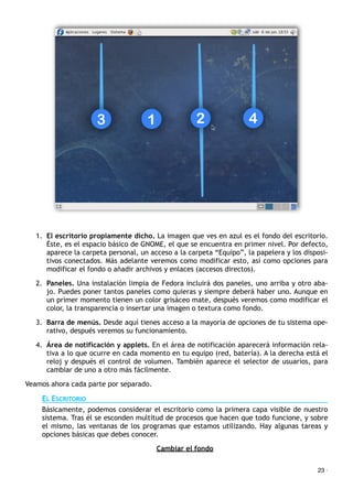 1. El escritorio propiamente dicho. La imagen que ves en azul es el fondo del escritorio.
Éste, es el espacio básico de GNOME, el que se encuentra en primer nivel. Por defecto,
aparece la carpeta personal, un acceso a la carpeta “Equipo”, la papelera y los disposi-
tivos conectados. Más adelante veremos como modificar esto, así como opciones para
modificar el fondo o añadir archivos y enlaces (accesos directos).
2. Paneles. Una instalación limpia de Fedora incluirá dos paneles, uno arriba y otro aba-
jo. Puedes poner tantos paneles como quieras y siempre deberá haber uno. Aunque en
un primer momento tienen un color grisáceo mate, después veremos como modificar el
color, la transparencia o insertar una imagen o textura como fondo.
3. Barra de menús. Desde aquí tienes acceso a la mayoría de opciones de tu sistema ope-
rativo, después veremos su funcionamiento.
4. Área de notificación y applets. En el área de notificación aparecerá información rela-
tiva a lo que ocurre en cada momento en tu equipo (red, batería). A la derecha está el
reloj y después el control de volumen. También aparece el selector de usuarios, para
cambiar de uno a otro más fácilmente.
Veamos ahora cada parte por separado.
EL ESCRITORIO
Básicamente, podemos considerar el escritorio como la primera capa visible de nuestro
sistema. Tras él se esconden multitud de procesos que hacen que todo funcione, y sobre
el mismo, las ventanas de los programas que estamos utilizando. Hay algunas tareas y
opciones básicas que debes conocer.
Cambiar el fondo
23 ·
 