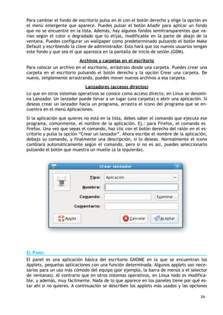 Para cambiar el fondo de escritorio pulsa en él con el botón derecho y elige la opción en
el menú emergente que aparece. Puedes pulsar el botón Añadir para aplicar un fondo
que no se encuentre en la lista. Además, hay algunos fondos semitransparentes que va-
rían según el color o degradado que tú elijas, modificable en la parte de abajo de la
ventana. Puedes configurar un wallpaper como predeterminado pulsando el botón Make
Default y escribiendo la clave de administrador. Esto hará que los nuevos usuarios tengan
este fondo y que sea el que aparezca en la pantalla de inicio de sesión (GDM).
Archivos y carpetas en el escritorio
Para colocar un archivo en el escritorio, arrástralo desde una carpeta. Puedes crear una
carpeta en el escritorio pulsando el botón derecho y la opción Crear una carpeta. De
nuevo, simplemente arrastrando, puedes mover nuevos archivos a esa carpeta.
Lanzadores (accesos directos)
Lo que en otros sistemas operativos se conoce como acceso directo, en Linux se denomi-
na Lanzador. Un lanzador puede llevar a un lugar (una carpeta) o abrir una aplicación. Si
deseas crear un lanzador hacia un programa, arrastra el icono del programa que se en-
cuentra en el menú Aplicaciones.
Si la aplicación que quieres no está en la lista, debes saber el comando que ejecuta ese
programa, comúnmente, el nombre de la aplicación. Ej.: para Firefox, el comando es
firefox. Una vez que sepas el comando, haz clic con el botón derecho del ratón en el es-
critorio y pulsa la opción “Crear un lanzador”. Ahora escribe el nombre de la aplicación,
debajo su comando, y finalmente una descripción, si lo deseas. Normalmente el icono
cambiará automáticamente según el comando, pero si no es así, puedes seleccionarlo
pulsando el botón que muestra un muelle (a la izquierda).
EL PANEL
El panel es una aplicación básica del escritorio GNOME en la que se encuentran los
Applets, pequeñas aplicaciones con una función determinada. Algunos applets son nece-
sarios para un uso más cómodo del equipo (por ejemplo, la barra de menús o el selector
de ventanas). Al contrario que en otros sistemas operativos, en Linux todo es modifica-
ble, y además, muy fácilmente. Nada de lo que aparece en los paneles tiene por qué es-
tar ahí si no quieres. A continuación se describen los applets más usados y las opciones
24 ·
 