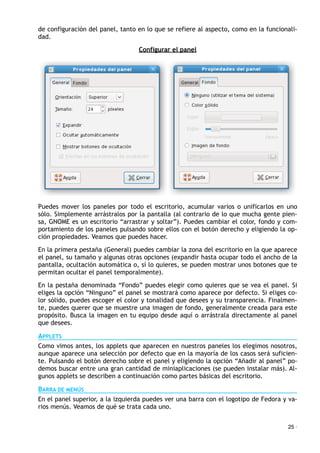 de configuración del panel, tanto en lo que se refiere al aspecto, como en la funcionali-
dad.
Configurar el panel
Puedes mover los paneles por todo el escritorio, acumular varios o unificarlos en uno
sólo. Simplemente arrástralos por la pantalla (al contrario de lo que mucha gente pien-
sa, GNOME es un escritorio “arrastrar y soltar”). Puedes cambiar el color, fondo y com-
portamiento de los paneles pulsando sobre ellos con el botón derecho y eligiendo la op-
ción propiedades. Veamos que puedes hacer.
En la primera pestaña (General) puedes cambiar la zona del escritorio en la que aparece
el panel, su tamaño y algunas otras opciones (expandir hasta ocupar todo el ancho de la
pantalla, ocultación automática o, sí lo quieres, se pueden mostrar unos botones que te
permitan ocultar el panel temporalmente).
En la pestaña denominada “Fondo” puedes elegir como quieres que se vea el panel. Si
eliges la opción “Ninguno” el panel se mostrará como aparece por defecto. Si eliges co-
lor sólido, puedes escoger el color y tonalidad que desees y su transparencia. Finalmen-
te, puedes querer que se muestre una imagen de fondo, generalmente creada para este
propósito. Busca la imagen en tu equipo desde aquí o arrástrala directamente al panel
que desees.
APPLETS
Como vimos antes, los applets que aparecen en nuestros paneles los elegimos nosotros,
aunque aparece una selección por defecto que en la mayoría de los casos será suficien-
te. Pulsando el botón derecho sobre el panel y eligiendo la opción “Añadir al panel” po-
demos buscar entre una gran cantidad de miniaplicaciones (se pueden instalar más). Al-
gunos applets se describen a continuación como partes básicas del escritorio.
BARRA DE MENÚS
En el panel superior, a la izquierda puedes ver una barra con el logotipo de Fedora y va-
rios menús. Veamos de qué se trata cada uno.
25 ·
 