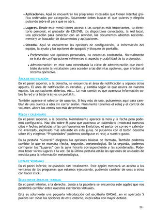 • Aplicaciones. Aquí se encuentran los programas instalados que tienen interfaz grá-
fica ordenados por categorías. Solamente debes buscar el que quieres y elegirlo
pulsando sobre él para que se abra.
• Lugares. Desde este menú tienes acceso a las carpetas más importantes, tu direc-
torio personal, el grabador de CD/DVD, los dispositivos conectados, la red local,
una aplicación para conectar con un servidor, los documentos abiertos reciente-
mente y un buscador de documentos y aplicaciones.
• Sistema. Aquí se encuentran las opciones de configuración, la información del
equipo, la ayuda y las opciones de apagado y bloqueo de pantalla.
! Preferencias: son opciones personales, no necesitas contraseña. Normalmente
se trata de configuraciones referentes al aspecto y usabilidad de tu ordenador.
! Administración: en este caso necesitarás la clave de administración que escri-
biste durante la instalación para acceder a las distintas opciones, que afectan al
sistema operativo.
ÁREA DE NOTIFICACIÓN
En el panel superior, a la derecha, se encuentra el área de notificación y algunos otros
applets. El área de notificación es variable, y cambia según lo que ocurra en nuestro
equipo, las aplicaciones abiertas, etc... Lo más común es que aparezca información so-
bre la red y la batería (si es un portátil).
También aparece el selector de usuarios. Si hay más de uno, pulsaremos aquí para cam-
biar de una cuenta a otra sin cerrar sesión. Finalmente tenemos el reloj y el control de
volumen. Ahora los vemos con más detenimiento
RELOJ Y CALENDARIO
En el panel superior, a la derecha. Normalmente aparece la hora y la fecha pero pode-
mos configurarlo. Haz clic sobre él para que aparezca un calendario (mostrará nuestras
citas y fechas señaladas si las configuramos en Evolution, el gestor de correo y calenda-
rio avanzado, explicado más adelante en esta guía). Si pulsamos con el botón derecho
sobre él y elegimos “Propiedades” podemos configurar el reloj a nuestro gusto.
En la pestaña “General” elegimos las opciones básicas de formato. También podemos
cambiar lo que se muestra (fecha, segundos, meteorología). En la segunda, podemos
configurar los “Lugares” con la zona horaria correspondiente y las coordenadas. Pode-
mos tener varios lugares a la vez. En la última pestaña están las opciones de unidades de
medida para la información meteorológica.
LISTA DE VENTANAS
En el panel inferior, ocupándolo casi totalmente. Este applet mostrará un acceso a las
ventanas de los programas que estamos ejecutando, pudiendo cambiar de unas a otras
con hacer click.
SELECTOR DE ÁREAS DE TRABAJO
En el panel inferior, a la derecha. Junto a la papelera se encuentra este applet que nos
permitirá cambiar entre nuestros escritorios virtuales.
Esta es solamente una pequeña introducción del escritorio GNOME, en el apartado 5
puedes ver todas las opciones de este entorno, explicadas con mayor detalle.
26 ·
 
