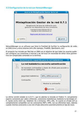 3.3 Configuración de la red con NetworkManager
NetworkManager es un software que tiene la finalidad de facilitar la configuración de redes
en GNU/Linux y otros sistemas Unix.(Por ejemplo, FreeBSD, OpenSolaris, etc)
El proyecto fue iniciado por Red Hat en 2004 con el objetivo de que todos los usuarios pudie-
sen configurar sus conexiones a internet y de red local sin necesidad de editar estos paráme-
tros con complicados comandos en la terminal.
La última versión estable es la 0.7.1, que es además la incluida en Fedora 11. Actualmente
soporta conexiones por cable o Ethernet, conexiones inalámbricas mediante la tecnología wi-
fi, banda ancha móvil (ej. Vodafone 3G o similares), VPN y DSL. En cuanto al cifrado wifi es
completamente compatible con las contraseñas WEP y WPA, con sus diferentes tipos. Además
cuando intentas conectarte a una red cifrada selecciona automáticamente el tipo de clave.
27 ·
 