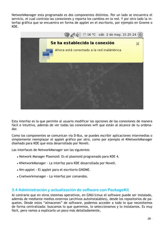 NetworkManager esta programado es dos componentes distintos. Por un lado se encuentra el
servicio, el cual controla las conexiones y reporta los cambios en la red. Y por otro lado la in-
terfaz gráfica que se encuentra en forma de applet en el escritorio, por ejemplo en Gnome o
KDE.
Esta interfaz es la que permite al usuario modificar las opciones de las conexiones de manera
fácil e intuitiva, además de ver todas las conexiones wifi que están al alcance de tu ordena-
dor.
Como los componentes se comunican vía D-Bus, se puedes escribir aplicaciones intermedias o
simplemente reemplazar el applet gráfico por otro, como por ejemplo el KNetworkManager
diseñado para KDE que esta desarrollado por Novell.
Las interfaces de NetworkManager son las siguientes
• Network Manager Plasmoid: Es el plasmoid programado para KDE 4.
• KNetworkManager - La interfaz para KDE desarrollada por Novell.
• Nm-applet - El applet para el escritorio GNOME.
• Cnetworkmanager - La interfaz por comandos.
3.4 Administración y actualización de software con PackageKit
Al contrario que en otros sistemas operativos, en GNU/Linux el software puede ser instalado,
además de mediante medios externos (archivos autoinstalables), desde los repositorios de pa-
quetes. Desde estos “almacenes” de software, podemos acceder a todo lo que necesitemos
de forma centralizada: buscamos lo que queremos, lo seleccionamos y lo instalamos. Es muy
fácil, pero vamos a explicarlo un poco más detalladamente,
28 ·
 