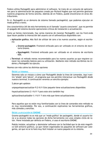 Fedora utiliza PackageKit para administrar el software. Se trata de un conjunto de aplicacio-
nes para la administración de paquetes creado por Richard Hughes que nos permite gestionar
nuestros programas de forma sencilla. Además de en Fedora, puede encontrarse en otras dis-
tribuciones.
En sí, PackageKit es un demonio de sistema llamado packagekitd, que podemos ejecutar en
modo gráfico o texto.
Una característica útil de esta herramienta es el llamado "usuario consciente", que no permite
el apagado del sistema durante operaciones críticas de instalación o actualización.
Como ya hemos mencionado, hay varias maneras de manejar PackageKit; son los front-ends
(que hacen posible la interacción del usuario con el software)Los disponibles son:
• Aplicación gráfica. Más fácil de utilizar de cara a los nuevos usuarios, según el escrito-
rio:
! Gnome-packagekit: Frontend enfocado para ser utilizado en el entorno de escri-
torio Gnome.
! Kpackagekit: Frontend enfocado para ser utilizado en el entorno de escritorio
KDE.
• Terminal: el método menos recomendable para los nuevos usuarios ya que requiere co-
nocer los comandos básicos para su utilización. Mediante este método escribimos las ór-
denes y PackageKit las ejecuta.
Veamos con más calma las distintas opciones
DESDE LA TERMINAL
Daremos solo un vistazo a cómo usar PackageKit desde la línea de comandos. Aquí nues-
tro "aliado" será "pkcon", el programa que nos permite interactuar con PackageKit desde
nuestra terminal. A continuación veremos un sencillo ejemplo:
$ pkcon get-updates
unpaqueteparaactualizar-9.2-fc11 Este paquete tiene actualizaciones disponibles
hayactualizaciones-2.1-fc11 Y para este otro también hay
aplicaciónactualizable-1.1-fc11 Y otro más que tiene actualizaciones
Para aquellos que no están muy familiarizados con la línea de comandos este método no
es muy recomendable. Por eso, a continuación explicamos las herramientas gráficas,
más cómodas y sencillas.
DESDE LA APLICACIÓN DE GNOME
Gnome-packagekit no es más que un "modo gráfico" de packagekit, donde el usuario tie-
ne a su alcance todas las opciones de dicha herramienta con unos simples clicks de ra-
tón. Viene instalado por defecto en Fedora, si usas el escritorio GNOME.
Podrás instalar, actualizar y desinstalar software con la facilidad que te da este magnifi-
co GUI (entorno gráfico), ya que vienen organizados los paquetes de software por cate-
gorías, así que no se te hará muy fácil instalar un nuevo paquete en tu sistema.
29 ·
 