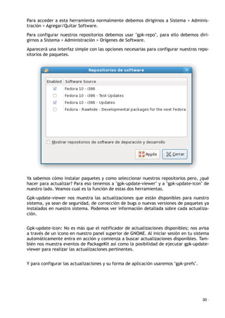 Para acceder a esta herramienta normalmente debemos dirigirnos a Sistema > Adminis-
tración > Agregar/Quitar Software.
Para configurar nuestros repositorios debemos usar "gpk-repo", para ello debemos diri-
girnos a Sistema > Administración > Orígenes de Software.
Aparecerá una interfaz simple con las opciones necesarias para configurar nuestros repo-
sitorios de paquetes.
Ya sabemos cómo instalar paquetes y como seleccionar nuestros repositorios pero, ¿qué
hacer para actualizar? Para eso tenemos a "gpk-update-viewer" y a "gpk-update-icon" de
nuestro lado. Veamos cual es la función de estas dos herramientas.
Gpk-update-viewer nos muestra las actualizaciones que están disponibles para nuestro
sistema, ya sean de seguridad, de corrección de bugs o nuevas versiones de paquetes ya
instalados en nuestro sistema. Podemos ver información detallada sobre cada actualiza-
ción.
Gpk-update-icon: No es más que el notificador de actualizaciones disponibles; nos avisa
a través de un icono en nuestro panel superior de GNOME. Al iniciar sesión en tu sistema
automáticamente entra en acción y comienza a buscar actualizaciones disponibles. Tam-
bién nos muestra eventos de PackageKit así como la posibilidad de ejecutar gpk-update-
viewer para realizar las actualizaciones pertinentes.
Y para configurar las actualizaciones y su forma de aplicación usaremos "gpk-prefs".
30 ·
 