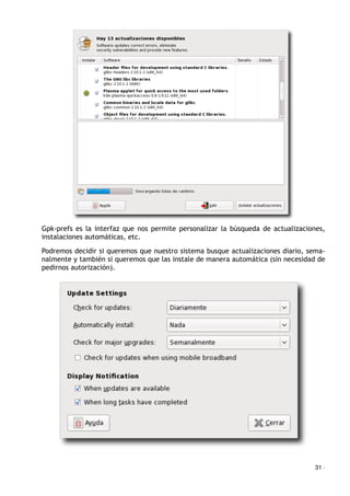 Gpk-prefs es la interfaz que nos permite personalizar la búsqueda de actualizaciones,
instalaciones automáticas, etc.
Podremos decidir si queremos que nuestro sistema busque actualizaciones diario, sema-
nalmente y también si queremos que las instale de manera automática (sin necesidad de
pedirnos autorización).
31 ·
 