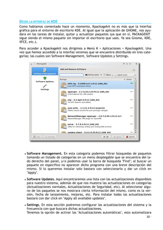 DESDE LA INTERFAZ DE KDE
Como habíamos comentado hace un momento, Kpackagekit no es más que la interfaz
gráfica para el entorno de escritorio KDE. Al igual que la aplicación de GNOME, nos ayu-
dara en las tareas de instalar, quitar y actualizar paquetes (ya que en sí, PACKAGEKIT
sigue siendo el mismo paquete sin importar el escritorio que uses. Ya sea Gnome, KDE,
XFCE, etc.).
Para acceder a Kpackagekit nos dirigimos a Menú K > Aplicaciones > Kpackagekit. Una
vez que hemos accedido a la interfaz veremos que se encuentra distribuido en tres cate-
gorías; las cuales son Software Management, Software Updates y Settings.
• Software Management. En esta categoría podemos filtrar búsquedas de paquetes
tomando un listado de categorías en un menú desplegable que se encuentra del la-
do derecho del panel, y/o podemos usar la barra de búsqueda "Find"; al buscar un
paquete en especifico no aparecer dicho programa con una breve descripción del
mismo. Si lo queremos instalar solo bastara con seleccionarlo y dar un click en
"Apply".
• Software Updates. Aquí encontraremos una lista con las actualizaciones disponibles
para nuestro sistema, además de que nos muestra las actualizaciones en categorías
(Actualizaciones normales, Actualizaciones de Seguridad, etc). Al seleccionar algu-
no de los paquetes se nos mostrara cierta información del mismo, como es la ver-
sión, fecha de lanzamiento, mejoras, etc. Para instalar todas las actualizaciones
bastará con dar click en "Apply all available updates".
• Settings. En esta sección podremos configurar las actualizaciones del sistema y la
frecuencia con que buscara dichas actualizaciones.
Tenemos la opción de activar las "Actualizaciones automáticas", esto automatizara
32 ·
 