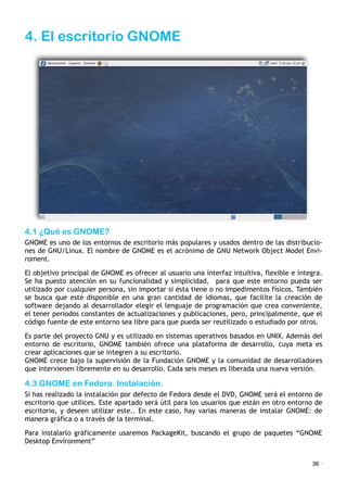 4. El escritorio GNOME
4.1 ¿Qué es GNOME?
GNOME es uno de los entornos de escritorio más populares y usados dentro de las distribucio-
nes de GNU/Linux. El nombre de GNOME es el acrónimo de GNU Network Object Model Envi-
roment.
El objetivo principal de GNOME es ofrecer al usuario una interfaz intuitiva, flexible e íntegra.
Se ha puesto atención en su funcionalidad y simplicidad,! para que este entorno pueda ser
utilizado por cualquier persona, sin importar si ésta tiene o no impedimentos físicos. También
se busca que esté disponible en una gran cantidad de idiomas, que facilite la creación de
software dejando al desarrollador elegir el lenguaje de programación que crea conveniente,
el tener periodos constantes de actualizaciones y publicaciones, pero, principalmente, que el
código fuente de este entorno sea libre para que pueda ser reutilizado o estudiado por otros.
Es parte del proyecto GNU y es utilizado en sistemas operativos basados en UNIX. Además del
entorno de escritorio, GNOME también ofrece una plataforma de desarrollo, cuya meta es
crear aplicaciones que se integren a su escritorio.!
GNOME crece bajo la supervisión de la Fundación GNOME y la comunidad de desarrolladores
que intervienen libremente en su desarrollo. Cada seis meses es liberada una nueva versión.
4.3 GNOME en Fedora. Instalación.
Si has realizado la instalación por defecto de Fedora desde el DVD, GNOME será el entorno de
escritorio que utilices. Este apartado será útil para los usuarios que están en otro entorno de
escritorio, y deseen utilizar este.. En este caso, hay varias maneras de instalar GNOME: de
manera gráfica o a través de la terminal.
Para instalarlo gráficamente usaremos PackageKit, buscando el grupo de paquetes “GNOME
Desktop Environment”
36 ·
 